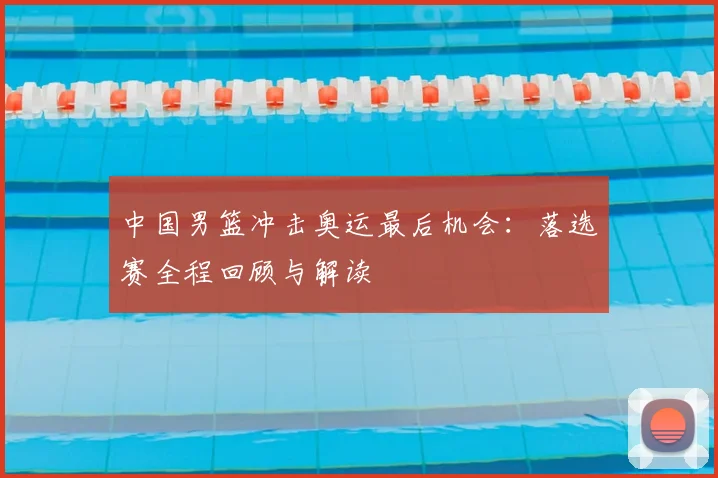 中国男篮冲击奥运最后机会：落选赛全程回顾与解读