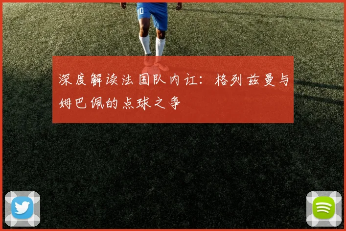 深度解读法国队内讧:格列兹曼与姆巴佩的点球之争
