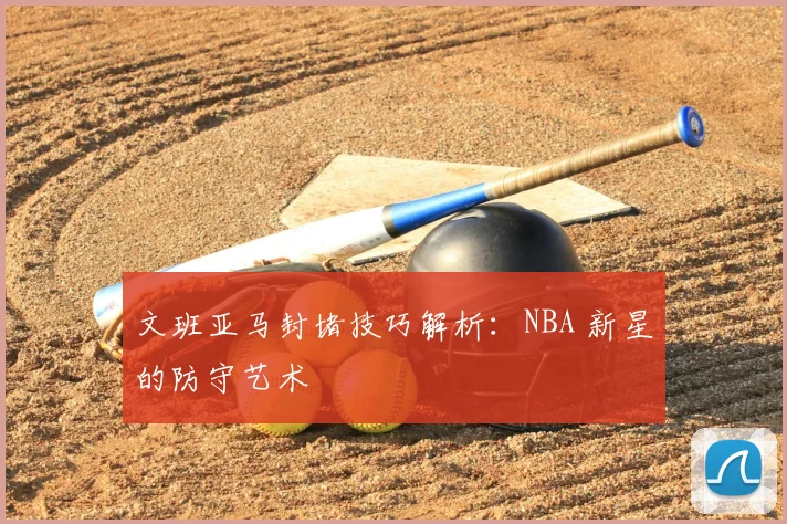 文班亚马封堵技巧解析：NBA 新星的防守艺术