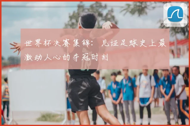 世界杯决赛集锦：见证足球史上最激动人心的夺冠时刻