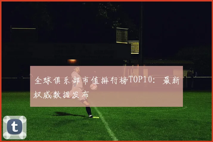 全球俱乐部市值排行榜TOP10:最新权威数据发布