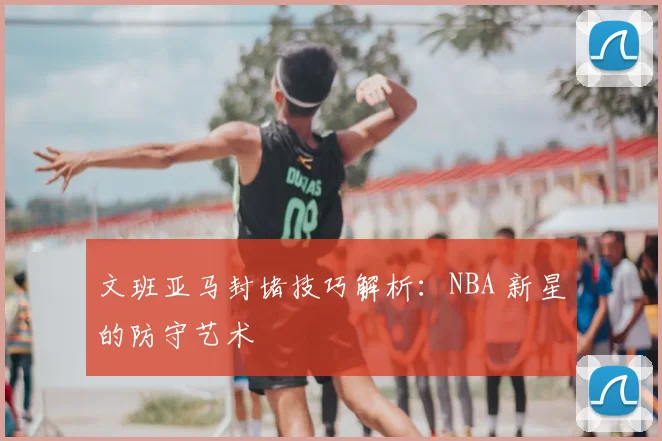 文班亚马封堵技巧解析:NBA 新星的防守艺术