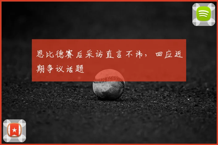 恩比德赛后采访直言不讳,回应近期争议话题