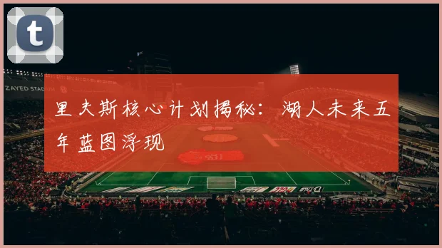 里夫斯核心计划揭秘：湖人未来五年蓝图浮现