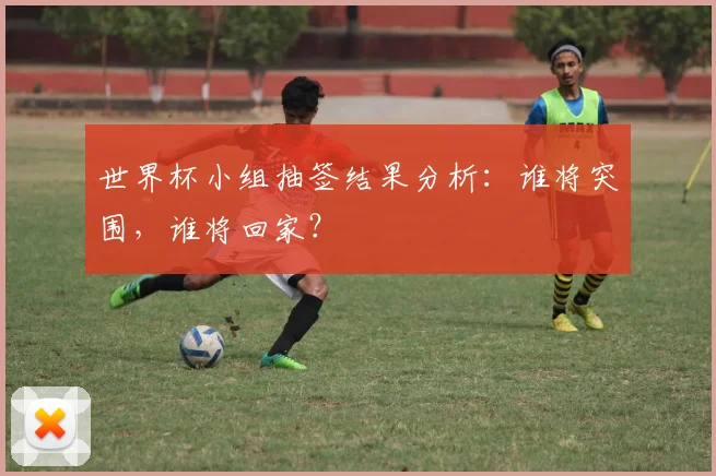 世界杯小组抽签结果分析：谁将突围，谁将回家？